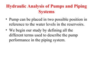 Hydraulic Analysis of Pumps and Piping
Systems
• Pump can be placed in two possible position in
reference to the water levels in the reservoirs.
• We begin our study by defining all the
different terms used to describe the pump
performance in the piping system.
 