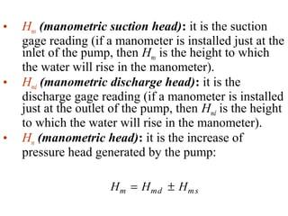 • Hms (manometric suction head): it is the suction
gage reading (if a manometer is installed just at the
inlet of the pump, then Hms is the height to which
the water will rise in the manometer).
• Hmd (manometric discharge head): it is the
discharge gage reading (if a manometer is installed
just at the outlet of the pump, then Hmd is the height
to which the water will rise in the manometer).
• Hm (manometric head): it is the increase of
pressure head generated by the pump:
H H Hm md ms= ±
 