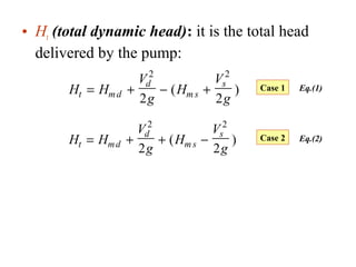 • Ht (total dynamic head): it is the total head
delivered by the pump:
H H
V
g
H
V
gt md
d
m s
s
= + − +
2 2
2 2
( )
H H
V
g
H
V
gt md
d
m s
s
= + + −
2 2
2 2
( )
Case 1
Case 2
Eq.(1)
Eq.(2)
 