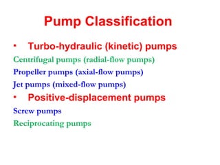 Pump Classification
• Turbo-hydraulic (kinetic) pumps
Centrifugal pumps (radial-flow pumps)
Propeller pumps (axial-flow pumps)
Jet pumps (mixed-flow pumps)
• Positive-displacement pumps
Screw pumps
Reciprocating pumps
 