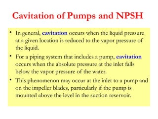 Cavitation of Pumps and NPSH
• In general, cavitation occurs when the liquid pressure
at a given location is reduced to the vapor pressure of
the liquid.
• For a piping system that includes a pump, cavitation
occurs when the absolute pressure at the inlet falls
below the vapor pressure of the water.
• This phenomenon may occur at the inlet to a pump and
on the impeller blades, particularly if the pump is
mounted above the level in the suction reservoir.
 