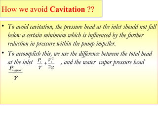 • To avoid cavitation, the pressure head at the inlet should not fall
below a certain minimum which is influenced by the further
reduction in pressure within the pump impeller.
• To accomplish this, we use the difference between the total head
at the inlet , and the water vapor pressure head
g
VP ss
2
2
+
γ
γ
vaporP
How we avoid Cavitation ??
 