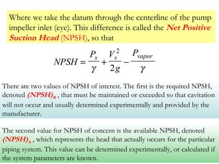 Where we take the datum through the centerline of the pump
impeller inlet (eye). This difference is called the Net Positive
Suction Head (NPSH), so that
NPSH
P V
g
Ps s vapor
= + −
γ γ
2
2
There are two values of NPSH of interest. The first is the required NPSH,
denoted (NPSH)R , that must be maintained or exceeded so that cavitation
will not occur and usually determined experimentally and provided by the
manufacturer.
The second value for NPSH of concern is the available NPSH, denoted
(NPSH)A , which represents the head that actually occurs for the particular
piping system. This value can be determined experimentally, or calculated if
the system parameters are known.
 