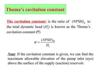 Thoma’s cavitation constant
The cavitation constant: is the ratio of (NPSH)R
to
the total dynamic head (Ht
) is known as the Thoma’s
cavitation constant ( )σ
σ =
( )NPSH
H
R
t
Note: If the cavitation constant is given, we can find the
maximum allowable elevation of the pump inlet (eye)
above the surface of the supply (suction) reservoir.
 