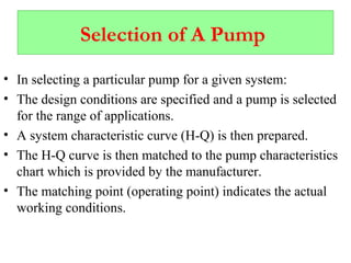 Selection of A Pump
• In selecting a particular pump for a given system:
• The design conditions are specified and a pump is selected
for the range of applications.
• A system characteristic curve (H-Q) is then prepared.
• The H-Q curve is then matched to the pump characteristics
chart which is provided by the manufacturer.
• The matching point (operating point) indicates the actual
working conditions.
 