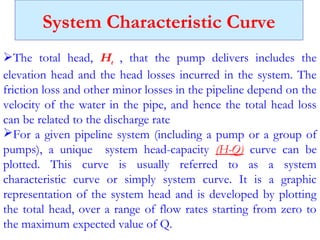 System Characteristic Curve
The total head, Ht , that the pump delivers includes the
elevation head and the head losses incurred in the system. The
friction loss and other minor losses in the pipeline depend on the
velocity of the water in the pipe, and hence the total head loss
can be related to the discharge rate
For a given pipeline system (including a pump or a group of
pumps), a unique system head-capacity (H-Q) curve can be
plotted. This curve is usually referred to as a system
characteristic curve or simply system curve. It is a graphic
representation of the system head and is developed by plotting
the total head, over a range of flow rates starting from zero to
the maximum expected value of Q.
 