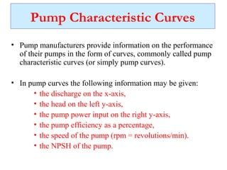 Pump Characteristic Curves
• Pump manufacturers provide information on the performance
of their pumps in the form of curves, commonly called pump
characteristic curves (or simply pump curves).
• In pump curves the following information may be given:
• the discharge on the x-axis,
• the head on the left y-axis,
• the pump power input on the right y-axis,
• the pump efficiency as a percentage,
• the speed of the pump (rpm = revolutions/min).
• the NPSH of the pump.
 