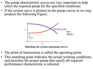 • The pump characteristic curves are very important to help
select the required pump for the specified conditions.
• If the system curve is plotted on the pump curves in we may
produce the following Figure:
• The point of intersection is called the operating point.
• This matching point indicates the actual working conditions,
and therefore the proper pump that satisfy all required
performance characteristic is selected.
Matching the system and pump curves.
 