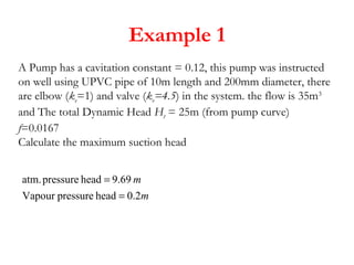 Example 1
A Pump has a cavitation constant = 0.12, this pump was instructed
on well using UPVC pipe of 10m length and 200mm diameter, there
are elbow (ke=1) and valve (ke=4.5) in the system. the flow is 35m3
and The total Dynamic Head Ht = 25m (from pump curve)
f=0.0167
Calculate the maximum suction head
m
m
2.0headpressureVapour
69.9headpressureatm.
=
=
 