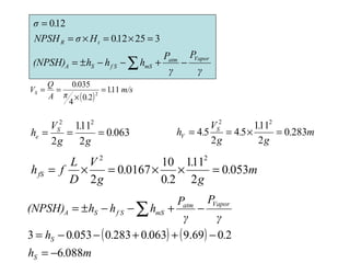 325120
120
=×=×=
=
.HσNPSH
.σ
tR
m.
g
.
.
g
V
.h S
V 2830
2
111
54
2
54
22
=×==0630
2
111
2
22
.
g
.
g
V
h S
e ===
m.
g
.
.
.
g
V
D
L
fhfS 0530
2
111
20
10
01670
2
22
=××=×=
( ) ( )
m.h
....h
γ
P
γ
P
hhh(NPSH)
S
S
Vaporatm
mSf SSA
0886
2069.90630283005303
−=
−++−−=
−+−−±= ∑
γ
P
γ
P
hhh(NPSH)
Vaporatm
mSf SSA −+−−±= ∑
( )
m/s.
.π
.
A
Q
VS 111
20
4
0350
2
=
×
==
 