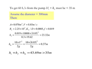 To get 60 L/s from the pump Hs + hL must be < 35 m
Assume the diameter = 300mm
Then:
( ) mh
fDKR
smVmA
f
Se
32.23
62.193.0
85.010000019.0
019.0,0005.0/,1025.2
/85.0,070.0
2
5
2
=
×
××
=
==×=
==
( ) m
gg
V
hm 37.0
2
85.010
2
10
22
=
×
=
×
=
mmhhh mfs 3569.43 >=++
 