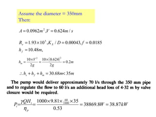 Assume the diameter = 350mm
Then:
smVmA /624.0,0962.0 2
==
,48.10
0185.0,00043.0/,1093.1 5
mh
fDKR
f
Se
=
==×=
( ) m
gg
V
hm 2.0
2
624.010
2
10
22
=
×
=
×
=
mmhhh mfs 3568.30 <=++∴
kWW
HQ
P
p
t
i 87.388.38869
53.0
3581.91000 1000
60
==
×××
==
η
γ
 