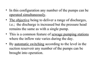 • In this configuration any number of the pumps can be
operated simultaneously.
• The objective being to deliver a range of discharges,
i.e.; the discharge is increased but the pressure head
remains the same as with a single pump.
• This is a common feature of sewage pumping stations
where the inflow rate varies during the day.
• By automatic switching according to the level in the
suction reservoir any number of the pumps can be
brought into operation.
 