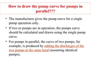 How to draw the pump curve for pumps in
parallel???
• The manufacturer gives the pump curve for a single
pump operation only.
• If two or pumps are in operation, the pumps curve
should be calculated and drawn using the single pump
curve.
• For pumps in parallel, the curve of two pumps, for
example, is produced by adding the discharges of the
two pumps at the same head (assuming identical
pumps).
 