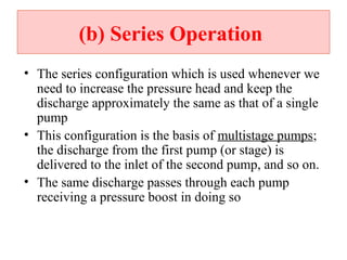 (b( Series Operation
• The series configuration which is used whenever we
need to increase the pressure head and keep the
discharge approximately the same as that of a single
pump
• This configuration is the basis of multistage pumps;
the discharge from the first pump (or stage) is
delivered to the inlet of the second pump, and so on.
• The same discharge passes through each pump
receiving a pressure boost in doing so
 