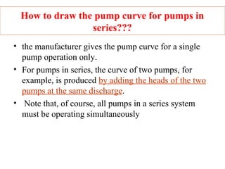 How to draw the pump curve for pumps in
series???
• the manufacturer gives the pump curve for a single
pump operation only.
• For pumps in series, the curve of two pumps, for
example, is produced by adding the heads of the two
pumps at the same discharge.
• Note that, of course, all pumps in a series system
must be operating simultaneously
 
