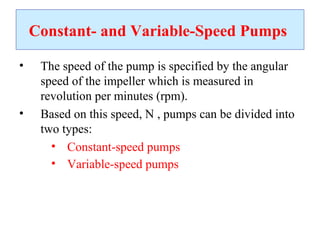 Constant- and Variable-Speed Pumps
• The speed of the pump is specified by the angular
speed of the impeller which is measured in
revolution per minutes (rpm).
• Based on this speed, N , pumps can be divided into
two types:
• Constant-speed pumps
• Variable-speed pumps
 