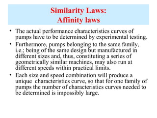 Similarity Laws:
Affinity laws
• The actual performance characteristics curves of
pumps have to be determined by experimental testing.
• Furthermore, pumps belonging to the same family,
i.e.; being of the same design but manufactured in
different sizes and, thus, constituting a series of
geometrically similar machines, may also run at
different speeds within practical limits.
• Each size and speed combination will produce a
unique characteristics curve, so that for one family of
pumps the number of characteristics curves needed to
be determined is impossibly large.
 