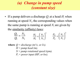 (a) Change in pump speed
(constant size)
• If a pump delivers a discharge Q1 at a head H1 when
running at speed N1, the corresponding values when
the same pump is running at speed N2 are given by
the similarity (affinity) laws:
Q
Q
N
N
2
1
2
1
= H
H
N
N
2
1
2
1
2
=






P
P
N
N
i
i
2
1
2
1
3
=






where Q = discharge (m3
/s, or l/s).
H = pump head (m).
N = pump rotational speed (rpm).
Pi = power input (HP, or kw).
 