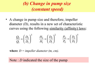 (b) Change in pump size
(constant speed)
• A change in pump size and therefore, impeller
diameter (D), results in a new set of characteristic
curves using the following similarity (affinity) laws:
Q
Q
D
D
2
1
2
1
3
=






H
H
D
D
2
1
2
1
2
=






P
P
D
D
i
i
2
1
2
1
5
=






where D = impeller diameter (m, cm).
Note : D indicated the size of the pump
 