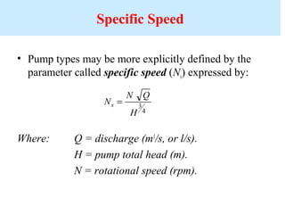 Specific Speed
• Pump types may be more explicitly defined by the
parameter called specific speed (Ns) expressed by:
Where: Q = discharge (m3
/s, or l/s).
H = pump total head (m).
N = rotational speed (rpm).
N
N Q
H
s = 3
4
 