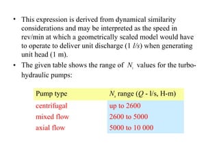 • This expression is derived from dynamical similarity
considerations and may be interpreted as the speed in
rev/min at which a geometrically scaled model would have
to operate to deliver unit discharge (1 l/s) when generating
unit head (1 m).
• The given table shows the range of Ns values for the turbo-
hydraulic pumps:
Pump type Ns range (Q - l/s, H-m)
centrifugal up to 2600
mixed flow 2600 to 5000
axial flow 5000 to 10 000
 