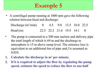 Example 5
• A centrifugal pump running at 1000 rpm gave the following
relation between head and discharge:
Discharge (m3
/min) 0 4.5 9.0 13.5 18.0 22.5
Head (m) 22.5 22.2 21.6 19.5 14.1 0
• The pump is connected to a 300 mm suction and delivery pipe
the total length of which is 69 m and the discharge to
atmosphere is 15 m above sump level. The entrance loss is
equivalent to an additional 6m of pipe and f is assumed as
0.024.
1. Calculate the discharge in m3
per minute.
2. If it is required to adjust the flow by regulating the pump
speed, estimate the speed to reduce the flow to one-half
 