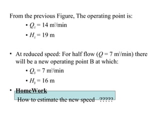 From the previous Figure, The operating point is:
• QA = 14 m3
/min
• HA = 19 m
• At reduced speed: For half flow (Q = 7 m3
/min) there
will be a new operating point B at which:
• QB = 7 m3
/min
• HB = 16 m
• HomeWork
How to estimate the new speed ?????
 