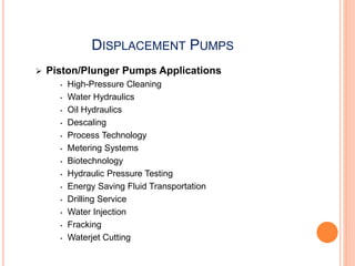 DISPLACEMENT PUMPS
 Piston/Plunger Pumps Applications
• High-Pressure Cleaning
• Water Hydraulics
• Oil Hydraulics
• Descaling
• Process Technology
• Metering Systems
• Biotechnology
• Hydraulic Pressure Testing
• Energy Saving Fluid Transportation
• Drilling Service
• Water Injection
• Fracking
• Waterjet Cutting
 