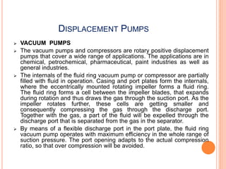DISPLACEMENT PUMPS
 VACUUM PUMPS
 The vacuum pumps and compressors are rotary positive displacement
pumps that cover a wide range of applications. The applications are in
chemical, petrochemical, pharmaceutical, paint industries as well as
general industries.
 The internals of the fluid ring vacuum pump or compressor are partially
filled with fluid in operation. Casing and port plates form the internals,
where the eccentrically mounted rotating impeller forms a fluid ring.
The fluid ring forms a cell between the impeller blades, that expands
during rotation and thus draws the gas through the suction port. As the
impeller rotates further, these cells are getting smaller and
consequently compressing the gas through the discharge port.
Together with the gas, a part of the fluid will be expelled through the
discharge port that is separated from the gas in the separator.
 By means of a flexible discharge port in the port plate, the fluid ring
vacuum pump operates with maximum efficiency in the whole range of
suction pressure. The port opening adapts to the actual compression
ratio, so that over compression will be avoided.
 
