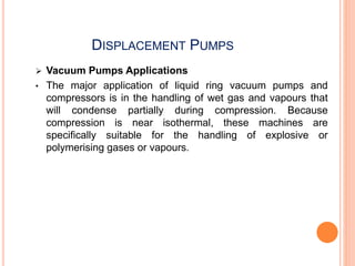 DISPLACEMENT PUMPS
 Vacuum Pumps Applications
• The major application of liquid ring vacuum pumps and
compressors is in the handling of wet gas and vapours that
will condense partially during compression. Because
compression is near isothermal, these machines are
specifically suitable for the handling of explosive or
polymerising gases or vapours.
 