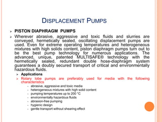 DISPLACEMENT PUMPS
 PISTON DIAPHRAGM PUMPS
 Wherever abrasive, aggressive and toxic fluids and slurries are
conveyed, hermetically sealed, oscillating displacement pumps are
used. Even for extreme operating temperatures and heterogeneous
mixtures with high solids content, piston diaphragm pumps turn out to
be the best pump technology for numerous applications. The
advanced, unique, patented MULTISAFE® technology with the
hermetically sealed, redundant double hose-diaphragm system
guarantees a doubly secured transport of critical and environmentally
hazardous fluids.
 Applications
 Rotary lobe pumps are preferably used for media with the following
characteristics
• abrasive, aggressive and toxic media
• heterogeneous mixtures with high solid content
• pumping temperatures up to 200 °C
• environmentally hazardous fluids
• abrasion-free pumping
• hygienic design
• gentle transport without shearing effect
 