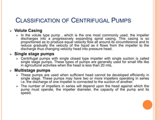 CLASSIFICATION OF CENTRIFUGAL PUMPS
 Volute Casing
 In the volute type pump , which is the one most commonly used, the impeller
discharges into a progressively expanding spiral casing. This casing is so
proportioned as to produce equal velocity flow all around its circumference and to
reduce gradually the velocity of the liquid as it flows from the impeller to the
discharge thus changing velocity head into pressure head.
 Single stage pumps
 Centrifugal pumps with single closed type impeller with single suction is called
single stage pumps. These types of pumps are generally used for small lifts like
in agricultural activities when the head is less than 20 mts,
 Multistage pumps
 These pumps are used when sufficient head cannot be developed efficiently in
single stage. These pumps may have two or more impellers operating in series
i.e. the discharge of one impeller is connected to the suction of another.
 The number of impellers in series will depend upon the head against which the
pump must operate, the impeller diameter, the capacity of the pump and its
speed.
 