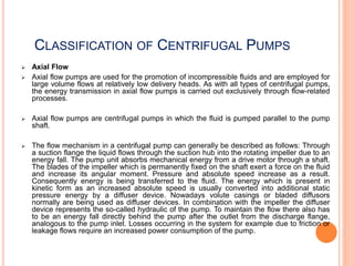 CLASSIFICATION OF CENTRIFUGAL PUMPS
 Axial Flow
 Axial flow pumps are used for the promotion of incompressible fluids and are employed for
large volume flows at relatively low delivery heads. As with all types of centrifugal pumps,
the energy transmission in axial flow pumps is carried out exclusively through flow-related
processes.
 Axial flow pumps are centrifugal pumps in which the fluid is pumped parallel to the pump
shaft.
 The flow mechanism in a centrifugal pump can generally be described as follows: Through
a suction flange the liquid flows through the suction hub into the rotating impeller due to an
energy fall. The pump unit absorbs mechanical energy from a drive motor through a shaft.
The blades of the impeller which is permanently fixed on the shaft exert a force on the fluid
and increase its angular moment. Pressure and absolute speed increase as a result.
Consequently energy is being transferred to the fluid. The energy which is present in
kinetic form as an increased absolute speed is usually converted into additional static
pressure energy by a diffuser device. Nowadays volute casings or bladed diffusors
normally are being used as diffuser devices. In combination with the impeller the diffuser
device represents the so-called hydraulic of the pump. To maintain the flow there also has
to be an energy fall directly behind the pump after the outlet from the discharge flange,
analogous to the pump inlet. Losses occurring in the system for example due to friction or
leakage flows require an increased power consumption of the pump.
 