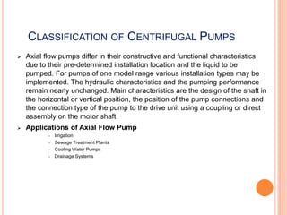 CLASSIFICATION OF CENTRIFUGAL PUMPS
 Axial flow pumps differ in their constructive and functional characteristics
due to their pre-determined installation location and the liquid to be
pumped. For pumps of one model range various installation types may be
implemented. The hydraulic characteristics and the pumping performance
remain nearly unchanged. Main characteristics are the design of the shaft in
the horizontal or vertical position, the position of the pump connections and
the connection type of the pump to the drive unit using a coupling or direct
assembly on the motor shaft
 Applications of Axial Flow Pump
• Irrigation
• Sewage Treatment Plants
• Cooling Water Pumps
• Drainage Systems
 