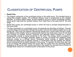 CLASSIFICATION OF CENTRIFUGAL PUMPS
 Radial Flow
 The biggest subsection of the centrifugal pumps is the radial pump. The handled liquid is
exiting the impeller radially. The achieved delivery head is proportional to the impeller
diameter. To realize higher heads, several impellers are put in series (multistage pumps),
where guide rings lead the handled medium from radial flow to the axial inlet of the next
stage.
 Radial flow pumps are centrifugal pumps in which the fluid is pumped perpendicularly to
the pump shaft.
 The flow mechanism in a centrifugal pump can generally be described as follows: Through
a suction flange the liquid flows through the suction hub into the rotating impeller due to an
energy fall. The pump unit absorbs mechanical energy from a drive motor through a shaft.
The blades of the impeller which is permanently fixed on the shaft exert a force on the fluid
and increase its angular moment. Pressure and absolute speed increase as a result.
Consequently energy is being transferred to the fluid. The energy which is present in
kinetic form as an increased absolute speed is usually converted into additional static
pressure energy by a diffuser device. Nowadays volute casings or bladed diffusors
normally are being used as diffuser devices. In combination with the impeller the diffuser
device represents the so-called hydraulic of the pump. To maintain the flow there also has
to be an energy fall directly behind the pump after the outlet from the discharge flange,
analogous to the pump inlet. Losses occurring in the system for example due to friction or
leakage flows require an increased power consumption of the pump.
 