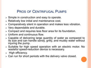 PROS OF CENTRIFUGAL PUMPS
 Simple in construction and easy to operate.
 Relatively low initial and maintenance cost.
 Comparatively silent in operation and makes less vibration.
 Very dependable and durable.
 Compact and requires less floor area for its foundation.
 Uniform and continuous flow.
 Capable of delivering large quantity of water as compared to
its size and can handle sandy, gritty, and muddy water without
injuring the pump.
 Suitable for high speed operation with an electric motor. No
wasteful speed-reduction device is necessary.
 High efficiency.
 Can run for short periods with the delivery valve closed.
 
