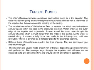 TURBINE PUMPS
 The chief difference between centrifugal and turbine pump is in the impeller. The
water in a turbine pump also called regenerative pump is admitted not at the centre of
the impeller, but through an outside opening on the casing,
 The impeller has series of blades/vanes fixed on its outer rim, which revolve inside an
annular space within the case in the clockwise direction. Water enters at the outer
edge of the impeller and is propelled forward round the pump case through the
annular channel, which is much larger than the width of the blades. As the water is
carried along, it moves spirally from one blade to the following one, until one
revolution, when it is diverted by a deflector plate to the discharge opening.
 Different types of impellers are used in this type of pump. They are semi open type
and enclosed type.
 The impellers are usually made of cast iron or bronze, depending upon requirements
and preferences. The passage ways through the impellers and diffusers are so
designed as to give streamline flow and ensure smooth and efficient operation.
 