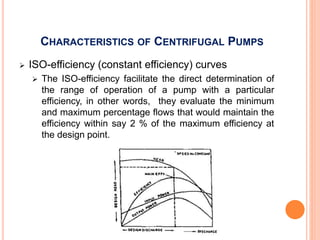 CHARACTERISTICS OF CENTRIFUGAL PUMPS
 ISO-efficiency (constant efficiency) curves
 The ISO-efficiency facilitate the direct determination of
the range of operation of a pump with a particular
efficiency, in other words, they evaluate the minimum
and maximum percentage flows that would maintain the
efficiency within say 2 % of the maximum efficiency at
the design point.
 