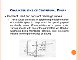 CHARACTERISTICS OF CENTRIFUGAL PUMPS
 Constant Head and constant discharge curves
 These curves are useful in determining the performance
of a variable speed to pump which the operating speed
constantly varies. Characteristics of a pump under
varying speeds with one of the parameters viz. Head or
Discharge being maintained constant, give interesting
insights into the performance of a pump
 