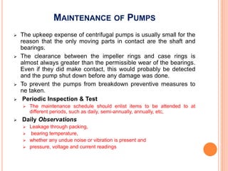 MAINTENANCE OF PUMPS
 The upkeep expense of centrifugal pumps is usually small for the
reason that the only moving parts in contact are the shaft and
bearings.
 The clearance between the impeller rings and case rings is
almost always greater than the permissible wear of the bearings.
Even if they did make contact, this would probably be detected
and the pump shut down before any damage was done.
 To prevent the pumps from breakdown preventive measures to
ne taken.
 Periodic Inspection & Test
 The maintenance schedule should enlist items to be attended to at
different periods, such as daily, semi-annually, annually, etc,
 Daily Observations
 Leakage through packing,
 bearing temperature,
 whether any undue noise or vibration is present and
 pressure, voltage and current readings
 