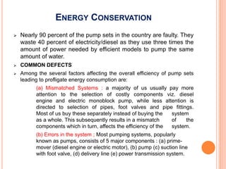 ENERGY CONSERVATION
 Nearly 90 percent of the pump sets in the country are faulty. They
waste 40 percent of electricity/diesel as they use three times the
amount of power needed by efficient models to pump the same
amount of water.
 COMMON DEFECTS
 Among the several factors affecting the overall efficiency of pump sets
leading to profligate energy consumption are:
(a) Mismatched Systems : a majority of us usually pay more
attention to the selection of costly components viz. diesel
engine and electric monoblock pump, while less attention is
directed to selection of pipes, foot valves and pipe fittings.
Most of us buy these separately instead of buying the system
as a whole. This subsequently results in a mismatch of the
components which in turn, affects the efficiency of the system.
(b) Errors in the system ; Most pumping systems, popularly
known as pumps, consists of 5 major components : (a) prime-
mover (diesel engine or electric motor), (b) pump (c) suction line
with foot valve, (d) delivery line (e) power transmission system.
 
