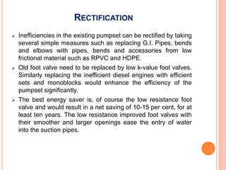 RECTIFICATION
 Inefficiencies in the existing pumpset can be rectified by taking
several simple measures such as replacing G.I. Pipes, bends
and elbows with pipes, bends and accessories from low
frictional material such as RPVC and HDPE.
 Old foot valve need to be replaced by low k-value foot valves.
Similarly replacing the inefficient diesel engines with efficient
sets and monoblocks would enhance the efficiency of the
pumpset significantly.
 The best energy saver is, of course the low resistance foot
valve and would result in a net saving of 10-15 per cent, for at
least ten years. The low resistance improved foot valves with
their smoother and larger openings ease the entry of water
into the suction pipes.
 