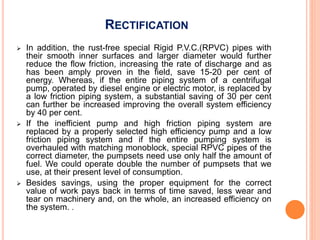 RECTIFICATION
 In addition, the rust-free special Rigid P.V.C.(RPVC) pipes with
their smooth inner surfaces and larger diameter would further
reduce the flow friction, increasing the rate of discharge and as
has been amply proven in the field, save 15-20 per cent of
energy. Whereas, if the entire piping system of a centrifugal
pump, operated by diesel engine or electric motor, is replaced by
a low friction piping system, a substantial saving of 30 per cent
can further be increased improving the overall system efficiency
by 40 per cent.
 If the inefficient pump and high friction piping system are
replaced by a properly selected high efficiency pump and a low
friction piping system and if the entire pumping system is
overhauled with matching monoblock, special RPVC pipes of the
correct diameter, the pumpsets need use only half the amount of
fuel. We could operate double the number of pumpsets that we
use, at their present level of consumption.
 Besides savings, using the proper equipment for the correct
value of work pays back in terms of time saved, less wear and
tear on machinery and, on the whole, an increased efficiency on
the system. .
 