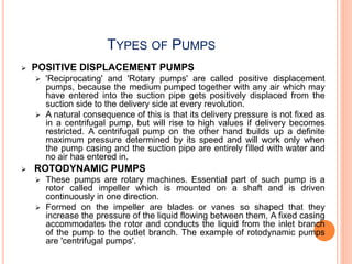 TYPES OF PUMPS
 POSITIVE DISPLACEMENT PUMPS
 'Reciprocating' and 'Rotary pumps' are called positive displacement
pumps, because the medium pumped together with any air which may
have entered into the suction pipe gets positively displaced from the
suction side to the delivery side at every revolution.
 A natural consequence of this is that its delivery pressure is not fixed as
in a centrifugal pump, but will rise to high values if delivery becomes
restricted. A centrifugal pump on the other hand builds up a definite
maximum pressure determined by its speed and will work only when
the pump casing and the suction pipe are entirely filled with water and
no air has entered in.
 ROTODYNAMIC PUMPS
 These pumps are rotary machines. Essential part of such pump is a
rotor called impeller which is mounted on a shaft and is driven
continuously in one direction.
 Formed on the impeller are blades or vanes so shaped that they
increase the pressure of the liquid flowing between them, A fixed casing
accommodates the rotor and conducts the liquid from the inlet branch
of the pump to the outlet branch. The example of rotodynamic pumps
are 'centrifugal pumps'.
 