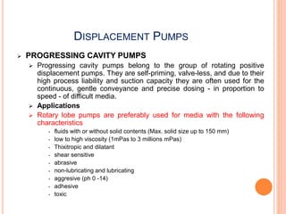 DISPLACEMENT PUMPS
 PROGRESSING CAVITY PUMPS
 Progressing cavity pumps belong to the group of rotating positive
displacement pumps. They are self-priming, valve-less, and due to their
high process liability and suction capacity they are often used for the
continuous, gentle conveyance and precise dosing - in proportion to
speed - of difficult media.
 Applications
 Rotary lobe pumps are preferably used for media with the following
characteristics
• fluids with or without solid contents (Max. solid size up to 150 mm)
• low to high viscosity (1mPas to 3 millions mPas)
• Thixitropic and dilatant
• shear sensitive
• abrasive
• non-lubricating and lubricating
• aggresive (ph 0 -14)
• adhesive
• toxic
 