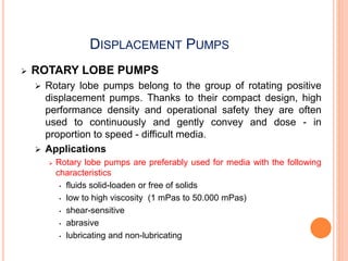 DISPLACEMENT PUMPS
 ROTARY LOBE PUMPS
 Rotary lobe pumps belong to the group of rotating positive
displacement pumps. Thanks to their compact design, high
performance density and operational safety they are often
used to continuously and gently convey and dose - in
proportion to speed - difficult media.
 Applications
 Rotary lobe pumps are preferably used for media with the following
characteristics
• fluids solid-loaden or free of solids
• low to high viscosity (1 mPas to 50.000 mPas)
• shear-sensitive
• abrasive
• lubricating and non-lubricating
 