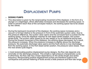 DISPLACEMENT PUMPS
 DOSING PUMPS
 This description is given by the reciprocating movement of the displacer, in the form of a
plunger or a diaphragm, which alternately increases and decreases the working space. In
order to prevent return flow of the conveyed medium, the working space has to be closed
by two valves.
 During the backward movement of the displacer, the working space increases and a
vacuum is formed relative to the pressure in front of the automatic suction valve. Due to
this pressure difference, the suction valve opens and the conveyed fluid is sucked into the
working space. Once the displacer reaches its rear dead-center position, the suction
stroke ends. The suction valve closes by its own weight or by an additional spring load.
During the forward movement of the displacer, the working space decreases. As a result,
the pressure increases. When the pressure increases to slightly above the discharge
pressure, the automatic discharge valve opens and the fluid volume is now discharged
from the working space. In the front dead-center position, the pressure valve closes. Then
the next stroke cycle begins.
 n most reciprocating positive displacement pump designs, the flow rate depends only
minimally on the discharge pressure. This entails a rigid pressure characteristic curve.
Furthermore, the flow rate has a linear dependency on the stroke length and stroke
frequency. Reciprocating positive displacement pumps are therefore suited to the
conveyance and precise metering of fluids across a wide pressure and flow rate range.
 