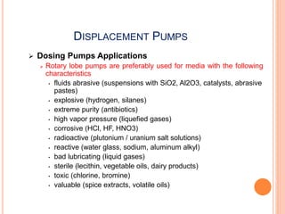 DISPLACEMENT PUMPS
 Dosing Pumps Applications
 Rotary lobe pumps are preferably used for media with the following
characteristics
• fluids abrasive (suspensions with SiO2, Al2O3, catalysts, abrasive
pastes)
• explosive (hydrogen, silanes)
• extreme purity (antibiotics)
• high vapor pressure (liquefied gases)
• corrosive (HCl, HF, HNO3)
• radioactive (plutonium / uranium salt solutions)
• reactive (water glass, sodium, aluminum alkyl)
• bad lubricating (liquid gases)
• sterile (lecithin, vegetable oils, dairy products)
• toxic (chlorine, bromine)
• valuable (spice extracts, volatile oils)
 