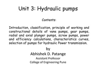 Unit 3: Hydraulic pumps
Contents:
Introduction, classification, principle of working and
constructional details of vane pumps, gear pumps,
radial and axial plunger pumps, screw pumps, power
and efficiency calculations, characteristics curves,
selection of pumps for hydraulic Power transmission.
by
Abhishek D. Patange
Assistant Professor
College of Engineering Pune
 